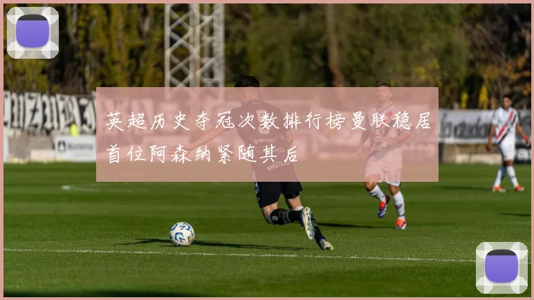 英超历史夺冠次数排行榜曼联稳居首位阿森纳紧随其后