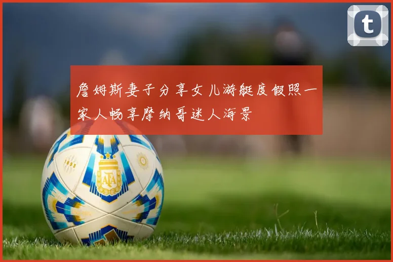 詹姆斯妻子分享女儿游艇度假照一家人畅享摩纳哥迷人海景