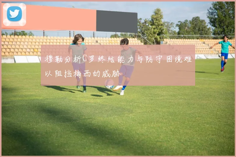 穆勒分析C罗终结能力与防守困境难以阻挡梅西的威胁