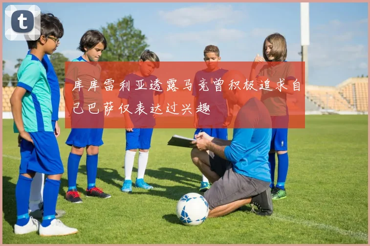 库库雷利亚透露马竞曾积极追求自己巴萨仅表达过兴趣