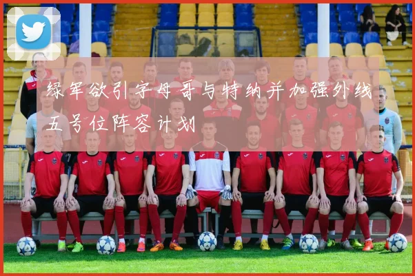 绿军欲引字母哥与特纳并加强外线五号位阵容计划