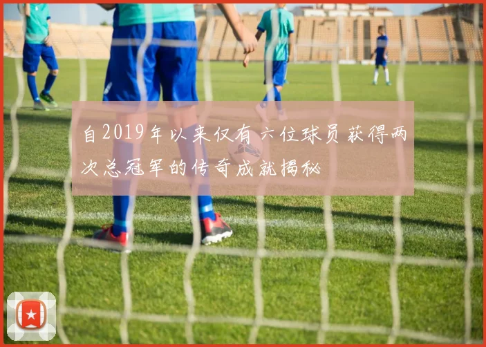 自2019年以来仅有六位球员获得两次总冠军的传奇成就揭秘