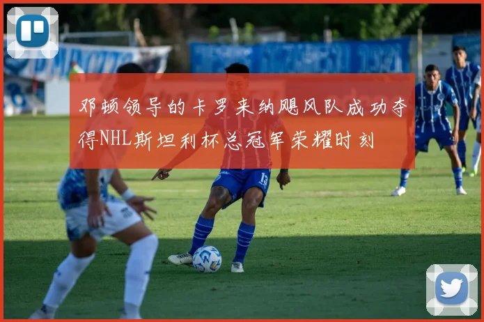 邓顿领导的卡罗来纳飓风队成功夺得NHL斯坦利杯总冠军荣耀时刻