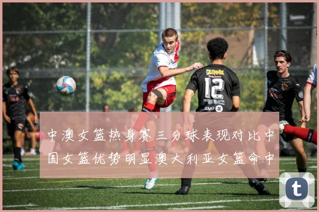 中澳女篮热身赛三分球表现对比中国女篮优势明显澳大利亚女篮命中率低下