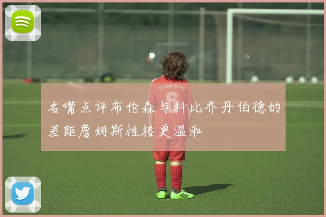 名嘴点评布伦森与科比乔丹伯德的差距詹姆斯性格更温和