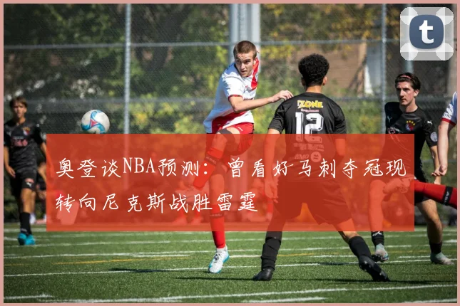 奥登谈NBA预测：曾看好马刺夺冠现转向尼克斯战胜雷霆