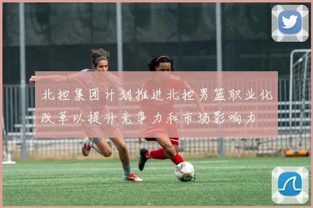 北控集团计划推进北控男篮职业化改革以提升竞争力和市场影响力