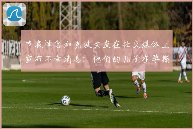 节哀悼念加克波女友在社交媒体上宣布不幸消息：他们的儿子在孕期夭折