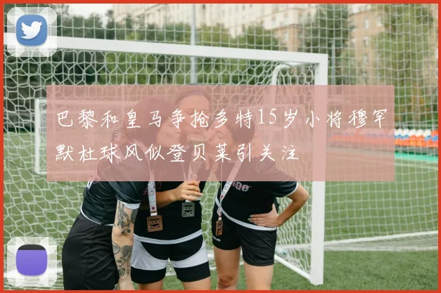 巴黎和皇马争抢多特15岁小将穆罕默杜球风似登贝莱引关注