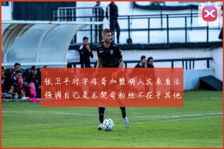 张卫平对字母哥加盟湖人发表看法强调自己是东契奇粉丝不在乎其他球员动态