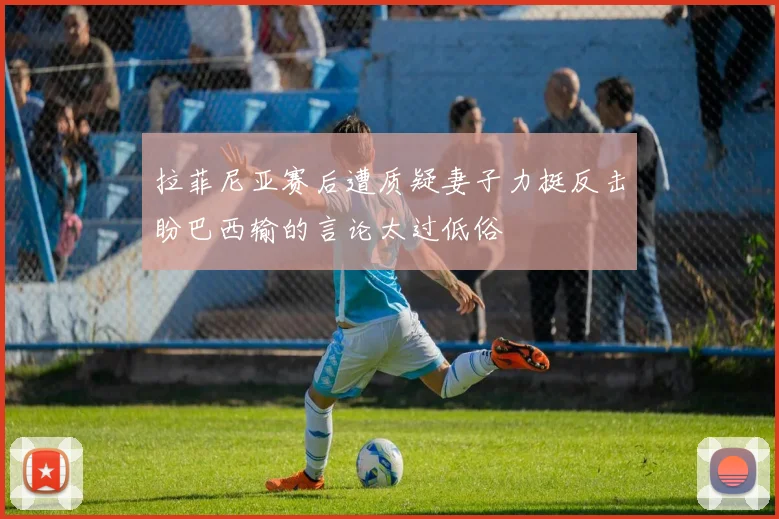 拉菲尼亚赛后遭质疑妻子力挺反击盼巴西输的言论太过低俗