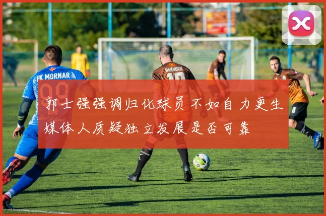 郭士强强调归化球员不如自力更生媒体人质疑独立发展是否可靠