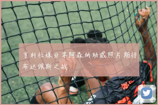亨利社媒分享阿森纳助威照片期待布达佩斯之战