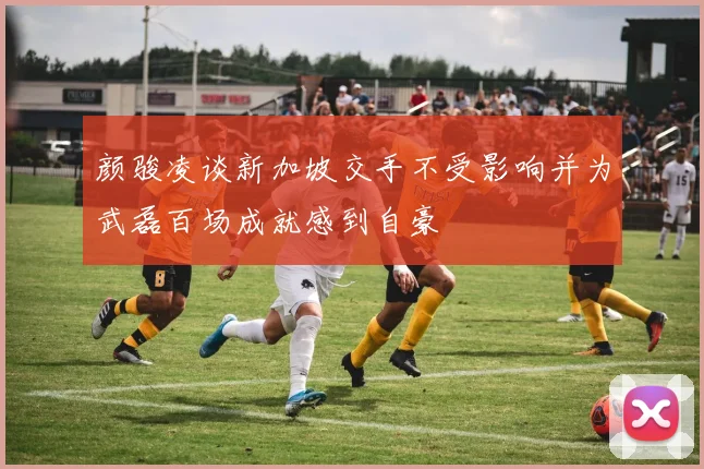 颜骏凌谈新加坡交手不受影响并为武磊百场成就感到自豪